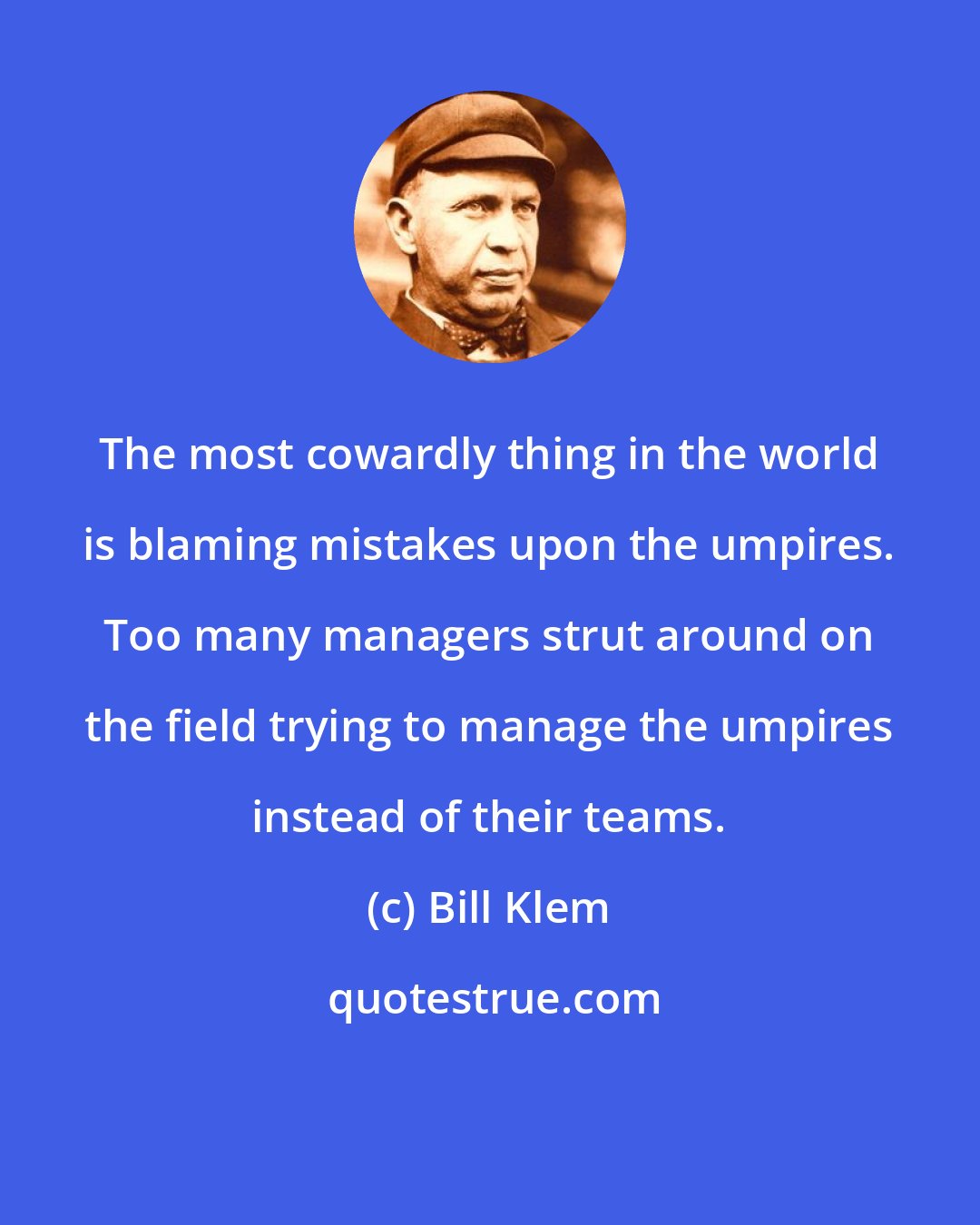 Bill Klem: The most cowardly thing in the world is blaming mistakes upon the umpires. Too many managers strut around on the field trying to manage the umpires instead of their teams.