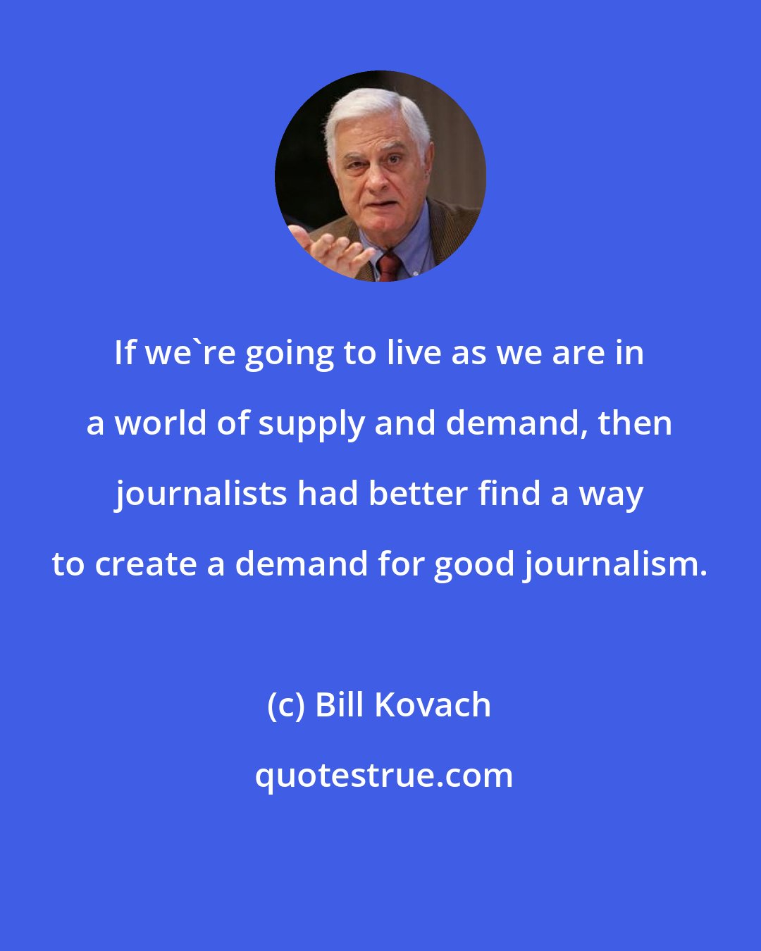 Bill Kovach: If we're going to live as we are in a world of supply and demand, then journalists had better find a way to create a demand for good journalism.