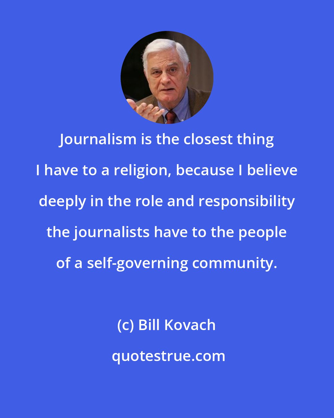 Bill Kovach: Journalism is the closest thing I have to a religion, because I believe deeply in the role and responsibility the journalists have to the people of a self-governing community.