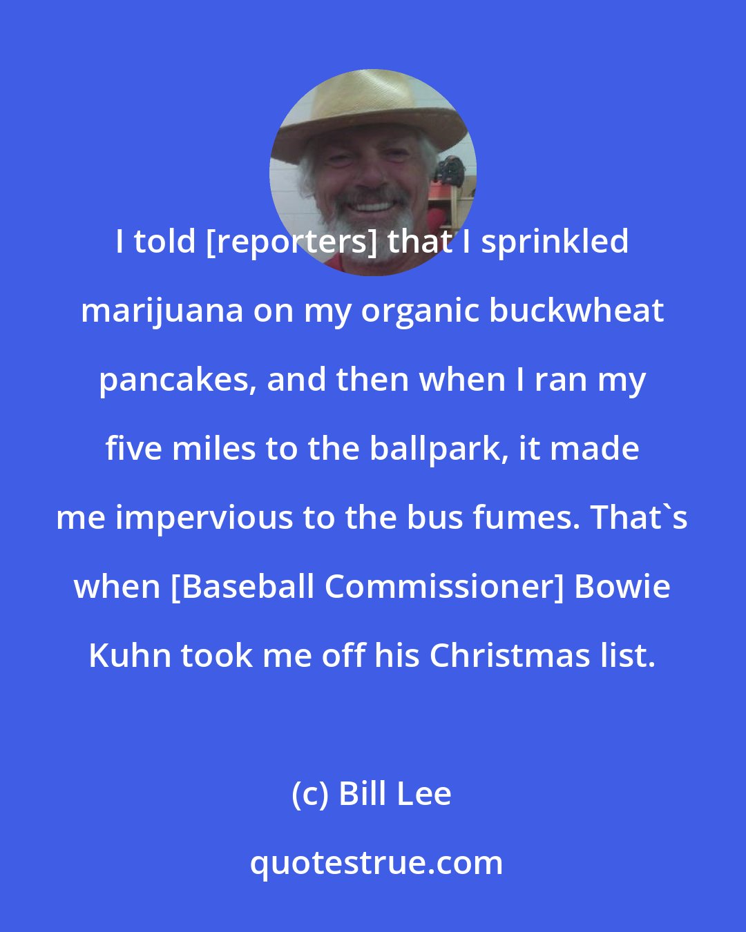 Bill Lee: I told [reporters] that I sprinkled marijuana on my organic buckwheat pancakes, and then when I ran my five miles to the ballpark, it made me impervious to the bus fumes. That's when [Baseball Commissioner] Bowie Kuhn took me off his Christmas list.