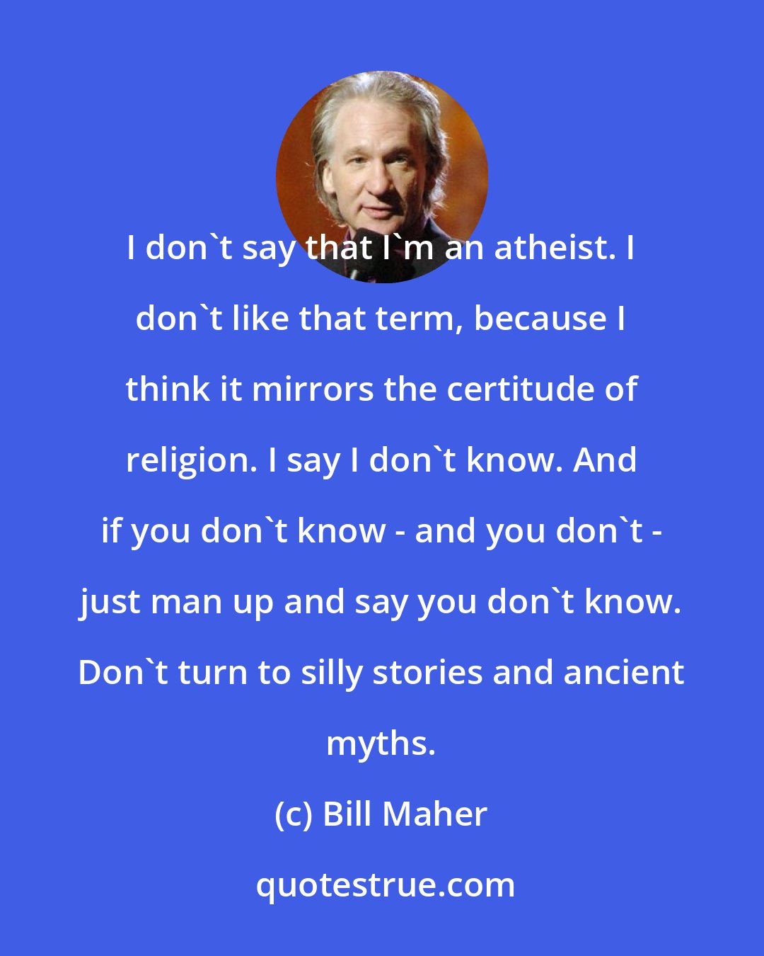 Bill Maher: I don't say that I'm an atheist. I don't like that term, because I think it mirrors the certitude of religion. I say I don't know. And if you don't know - and you don't - just man up and say you don't know. Don't turn to silly stories and ancient myths.