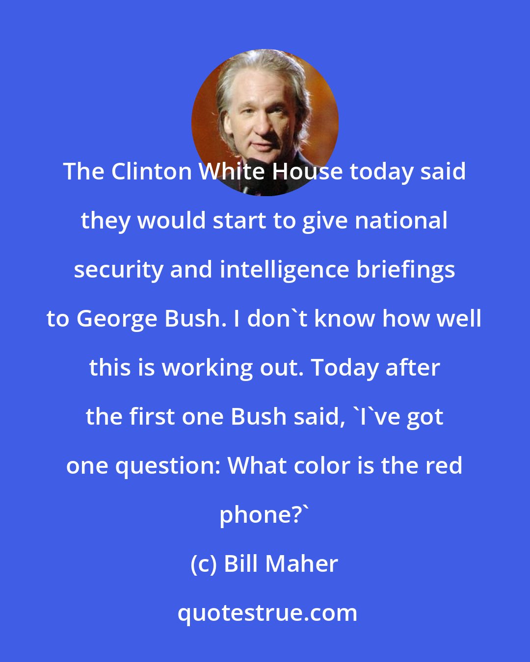 Bill Maher: The Clinton White House today said they would start to give national security and intelligence briefings to George Bush. I don't know how well this is working out. Today after the first one Bush said, 'I've got one question: What color is the red phone?'