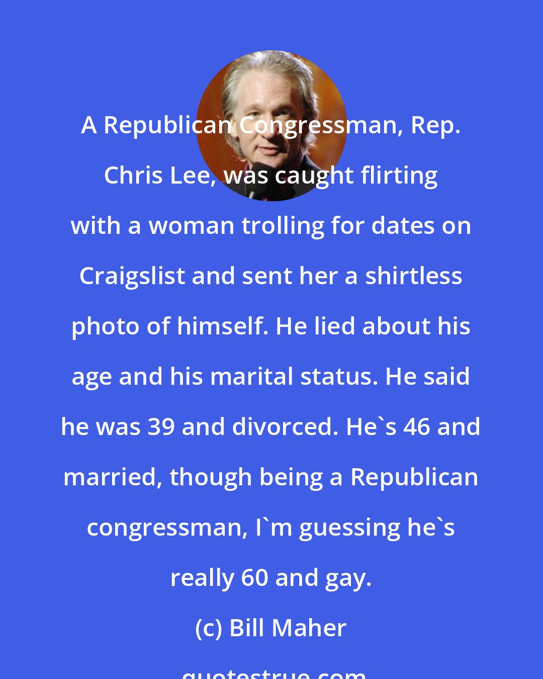 Bill Maher: A Republican Congressman, Rep. Chris Lee, was caught flirting with a woman trolling for dates on Craigslist and sent her a shirtless photo of himself. He lied about his age and his marital status. He said he was 39 and divorced. He's 46 and married, though being a Republican congressman, I'm guessing he's really 60 and gay.
