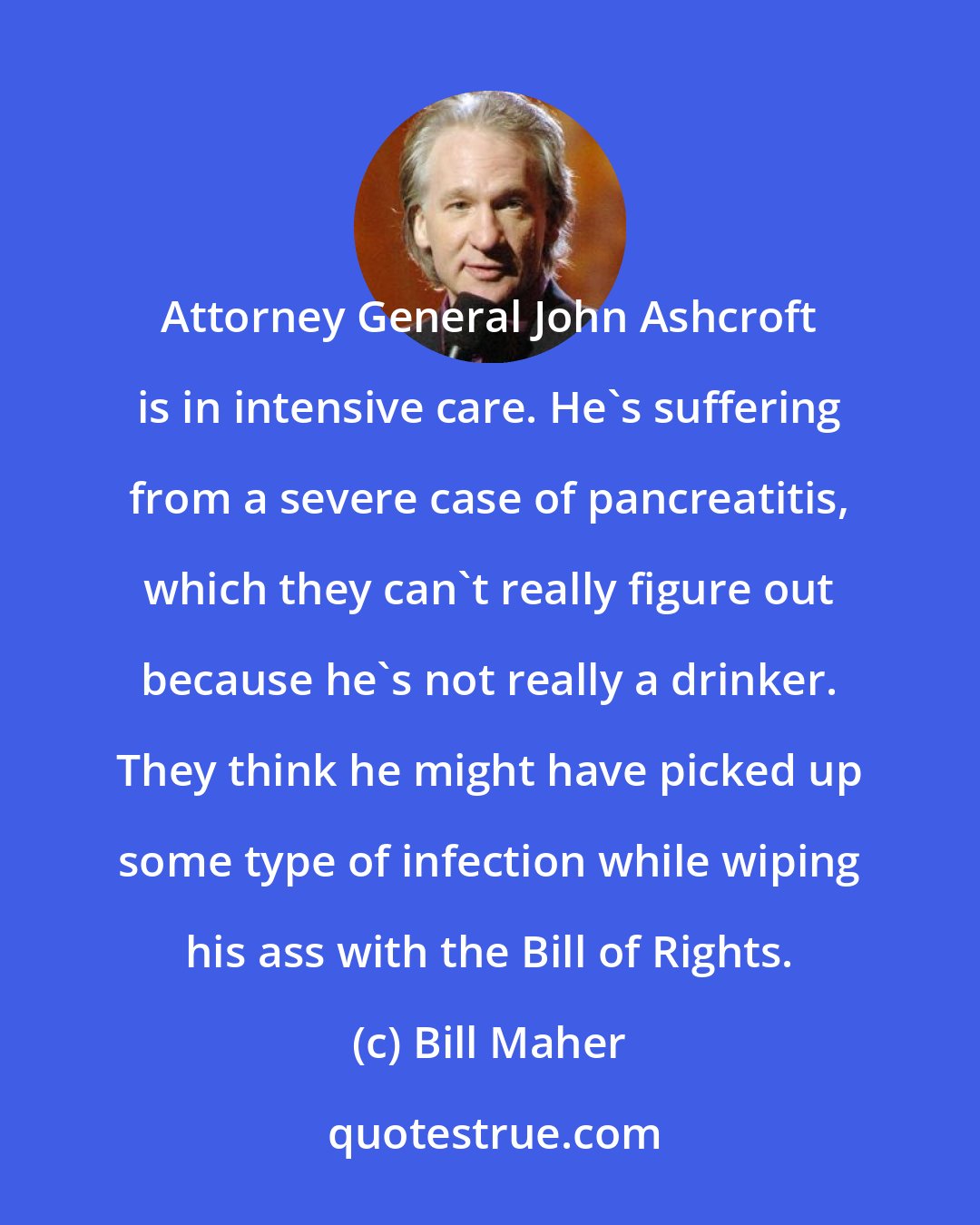 Bill Maher: Attorney General John Ashcroft is in intensive care. He's suffering from a severe case of pancreatitis, which they can't really figure out because he's not really a drinker. They think he might have picked up some type of infection while wiping his ass with the Bill of Rights.