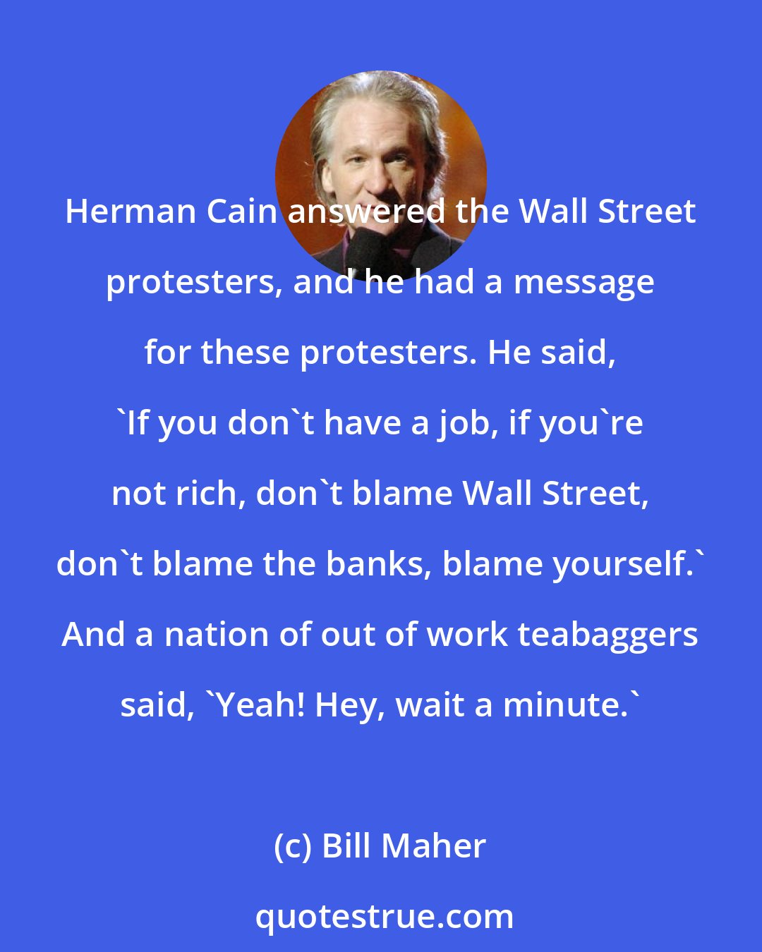 Bill Maher: Herman Cain answered the Wall Street protesters, and he had a message for these protesters. He said, 'If you don't have a job, if you're not rich, don't blame Wall Street, don't blame the banks, blame yourself.' And a nation of out of work teabaggers said, 'Yeah! Hey, wait a minute.'