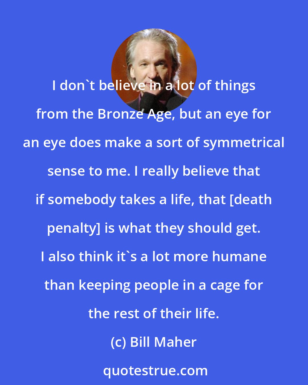 Bill Maher: I don't believe in a lot of things from the Bronze Age, but an eye for an eye does make a sort of symmetrical sense to me. I really believe that if somebody takes a life, that [death penalty] is what they should get. I also think it's a lot more humane than keeping people in a cage for the rest of their life.