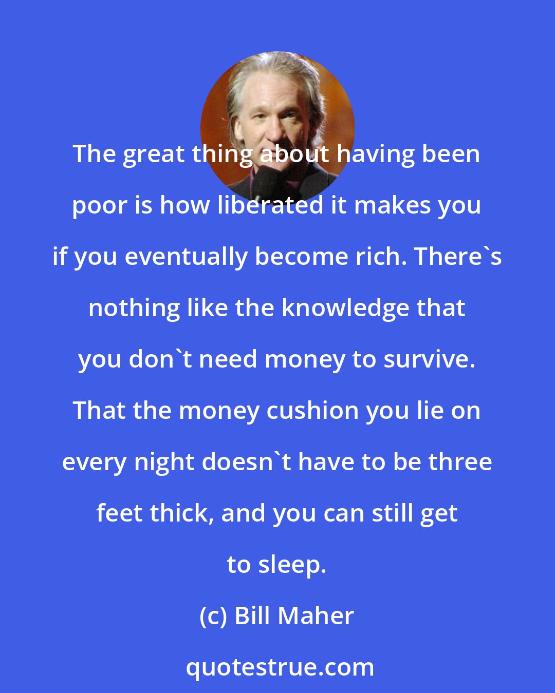 Bill Maher: The great thing about having been poor is how liberated it makes you if you eventually become rich. There's nothing like the knowledge that you don't need money to survive. That the money cushion you lie on every night doesn't have to be three feet thick, and you can still get to sleep.