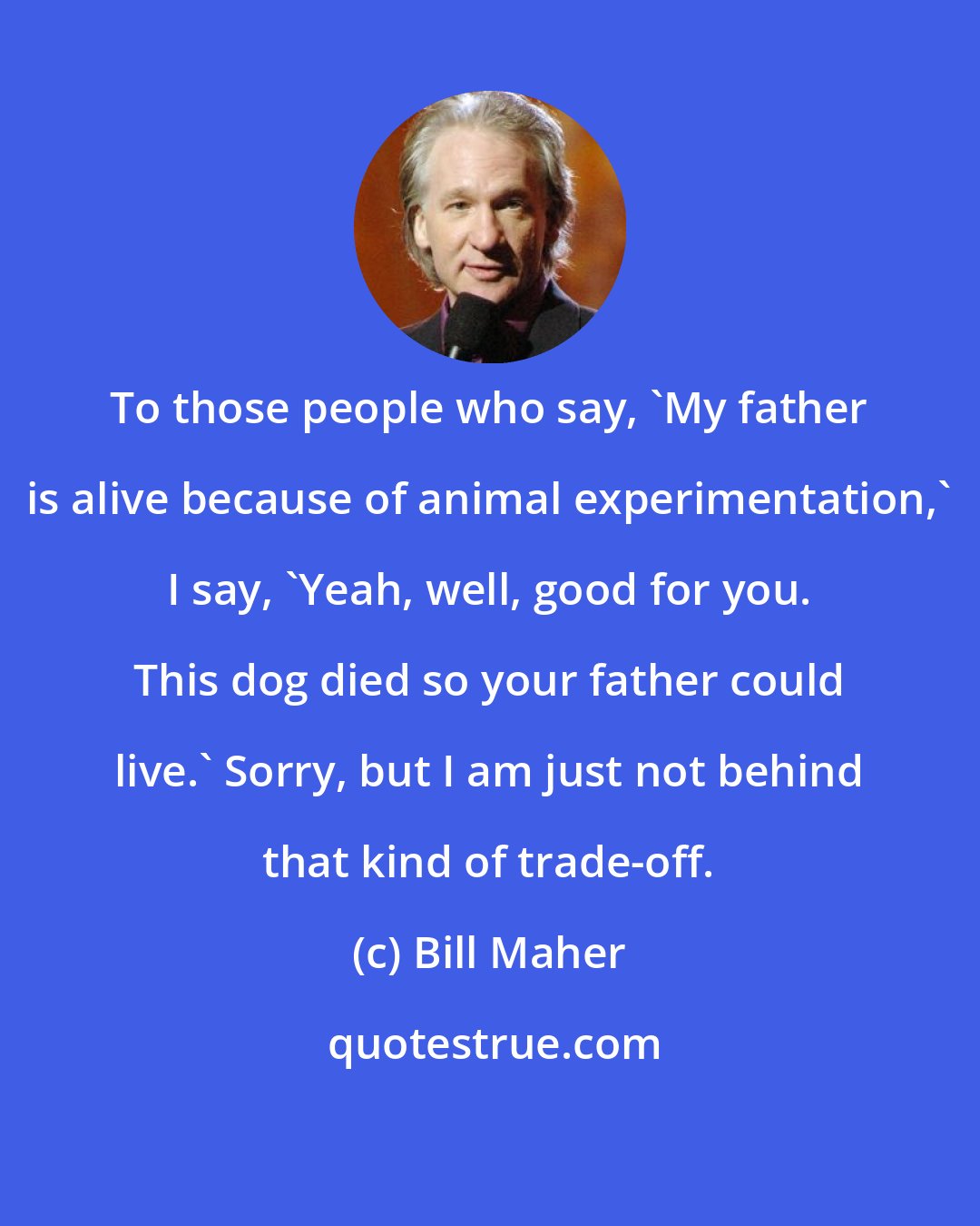 Bill Maher: To those people who say, 'My father is alive because of animal experimentation,' I say, 'Yeah, well, good for you. This dog died so your father could live.' Sorry, but I am just not behind that kind of trade-off.