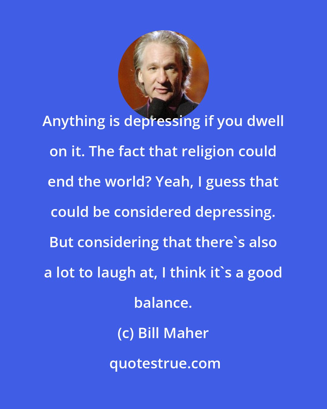 Bill Maher: Anything is depressing if you dwell on it. The fact that religion could end the world? Yeah, I guess that could be considered depressing. But considering that there's also a lot to laugh at, I think it's a good balance.