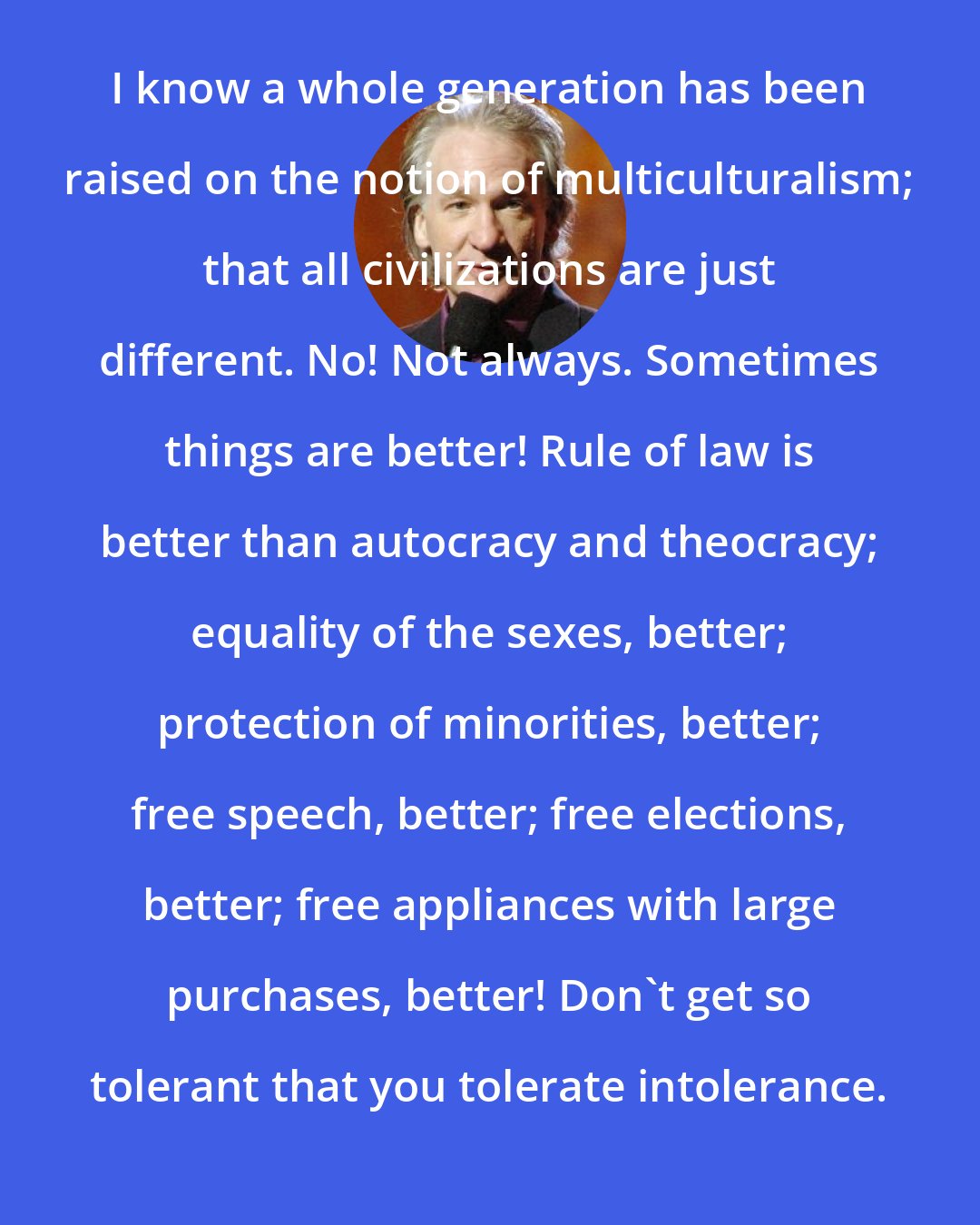 Bill Maher: I know a whole generation has been raised on the notion of multiculturalism; that all civilizations are just different. No! Not always. Sometimes things are better! Rule of law is better than autocracy and theocracy; equality of the sexes, better; protection of minorities, better; free speech, better; free elections, better; free appliances with large purchases, better! Don't get so tolerant that you tolerate intolerance.