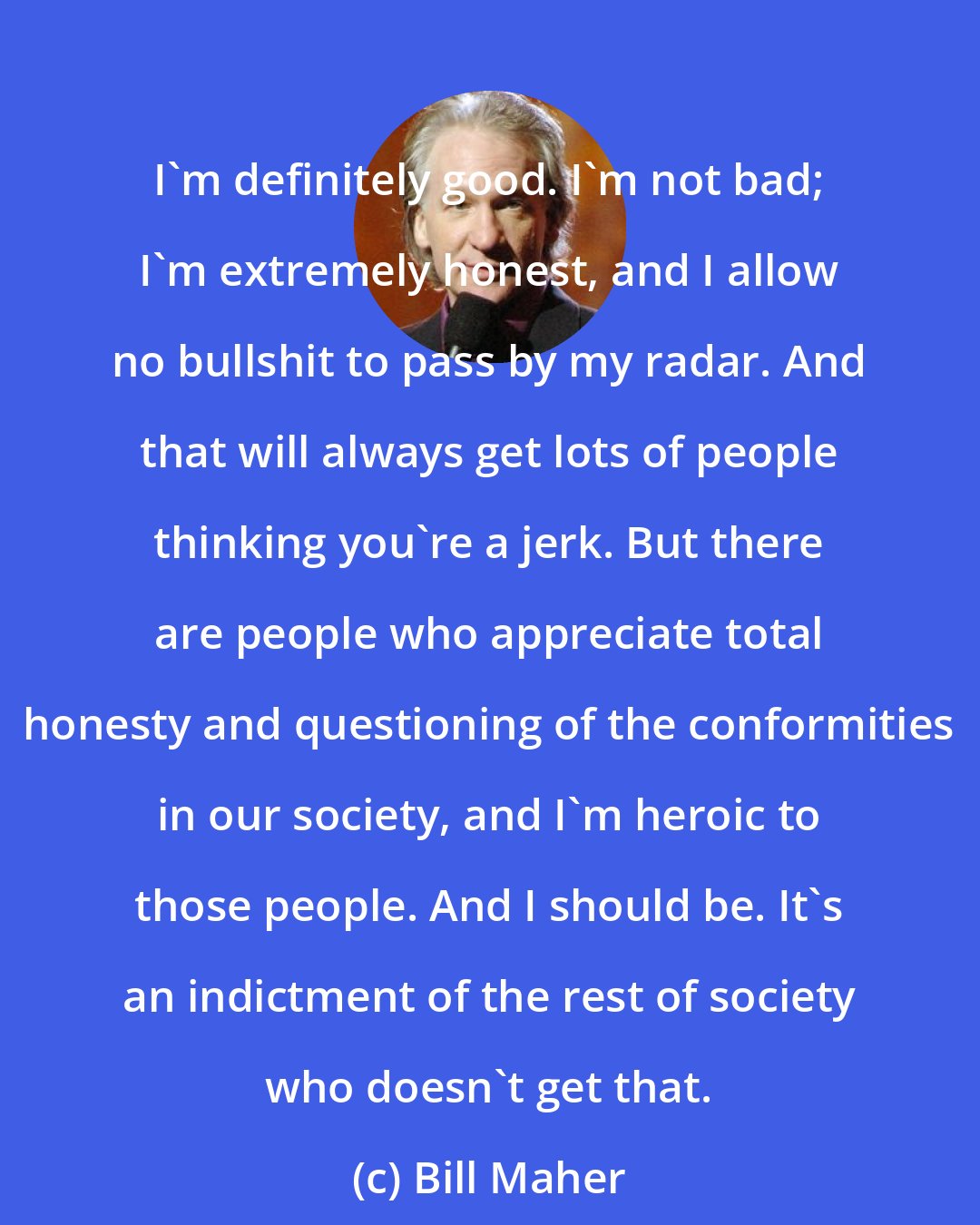 Bill Maher: I'm definitely good. I'm not bad; I'm extremely honest, and I allow no bullshit to pass by my radar. And that will always get lots of people thinking you're a jerk. But there are people who appreciate total honesty and questioning of the conformities in our society, and I'm heroic to those people. And I should be. It's an indictment of the rest of society who doesn't get that.