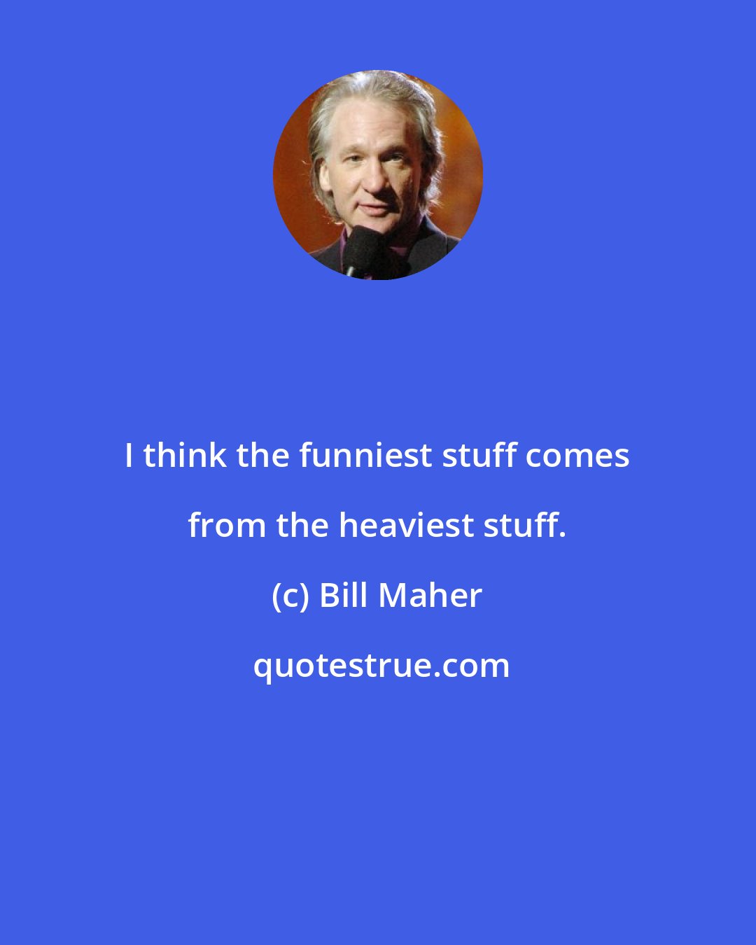 Bill Maher: I think the funniest stuff comes from the heaviest stuff.