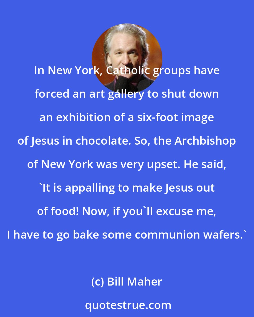 Bill Maher: In New York, Catholic groups have forced an art gallery to shut down an exhibition of a six-foot image of Jesus in chocolate. So, the Archbishop of New York was very upset. He said, 'It is appalling to make Jesus out of food! Now, if you'll excuse me, I have to go bake some communion wafers.'