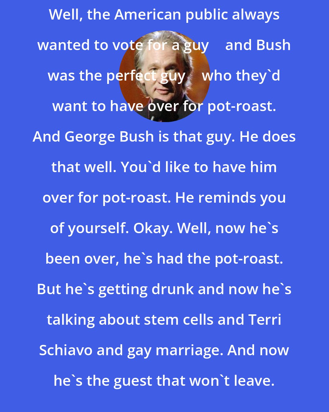 Bill Maher: Well, the American public always wanted to vote for a guy  and Bush was the perfect guy  who they'd want to have over for pot-roast. And George Bush is that guy. He does that well. You'd like to have him over for pot-roast. He reminds you of yourself. Okay. Well, now he's been over, he's had the pot-roast. But he's getting drunk and now he's talking about stem cells and Terri Schiavo and gay marriage. And now he's the guest that won't leave.
