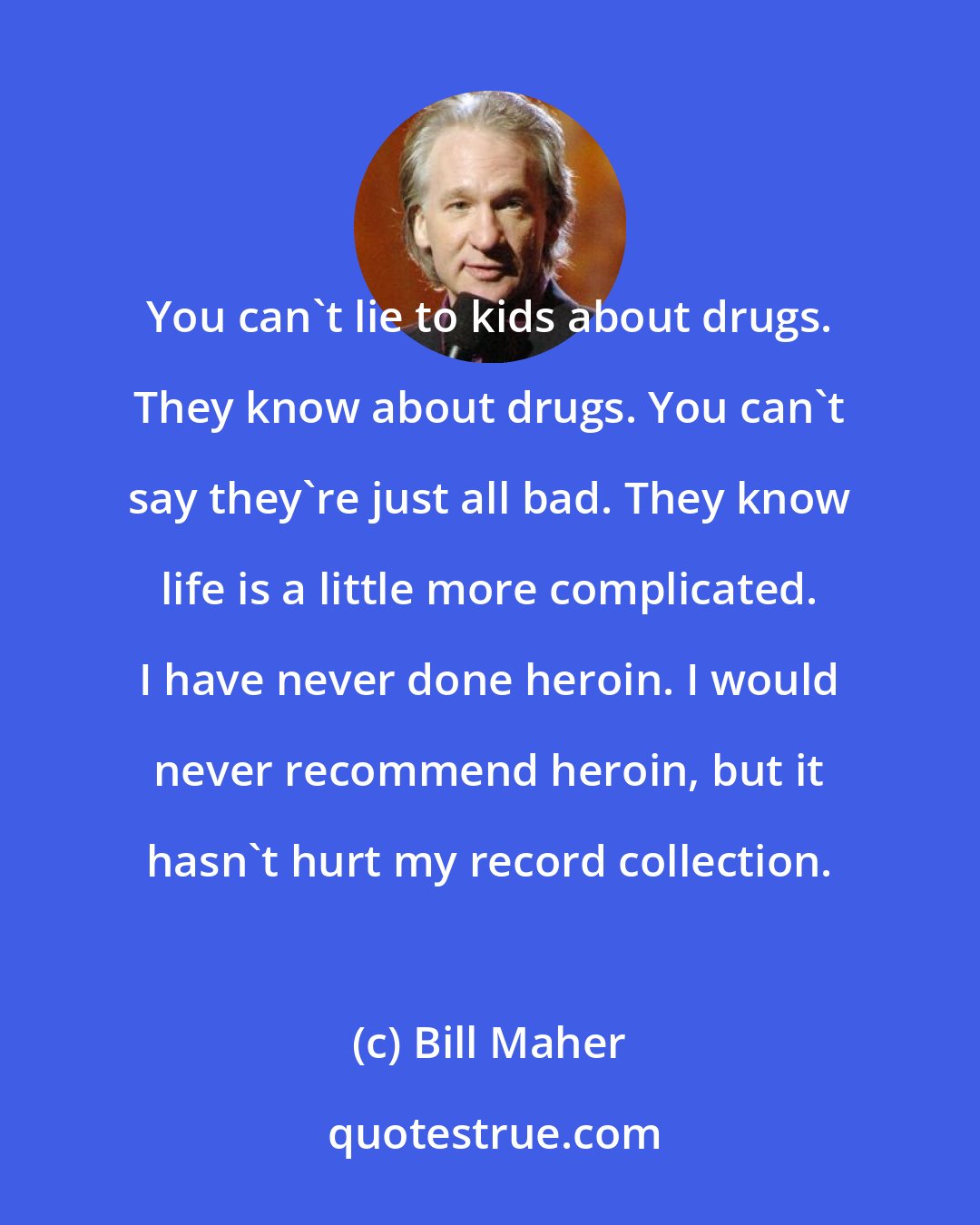 Bill Maher: You can't lie to kids about drugs. They know about drugs. You can't say they're just all bad. They know life is a little more complicated. I have never done heroin. I would never recommend heroin, but it hasn't hurt my record collection.