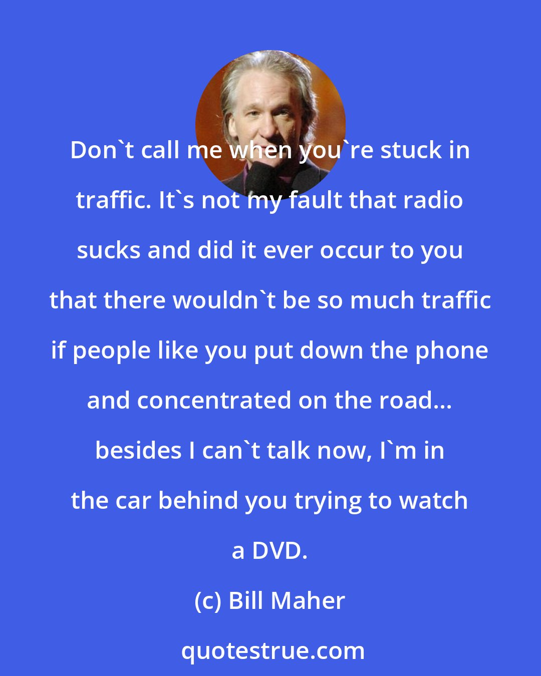 Bill Maher: Don't call me when you're stuck in traffic. It's not my fault that radio sucks and did it ever occur to you that there wouldn't be so much traffic if people like you put down the phone and concentrated on the road... besides I can't talk now, I'm in the car behind you trying to watch a DVD.