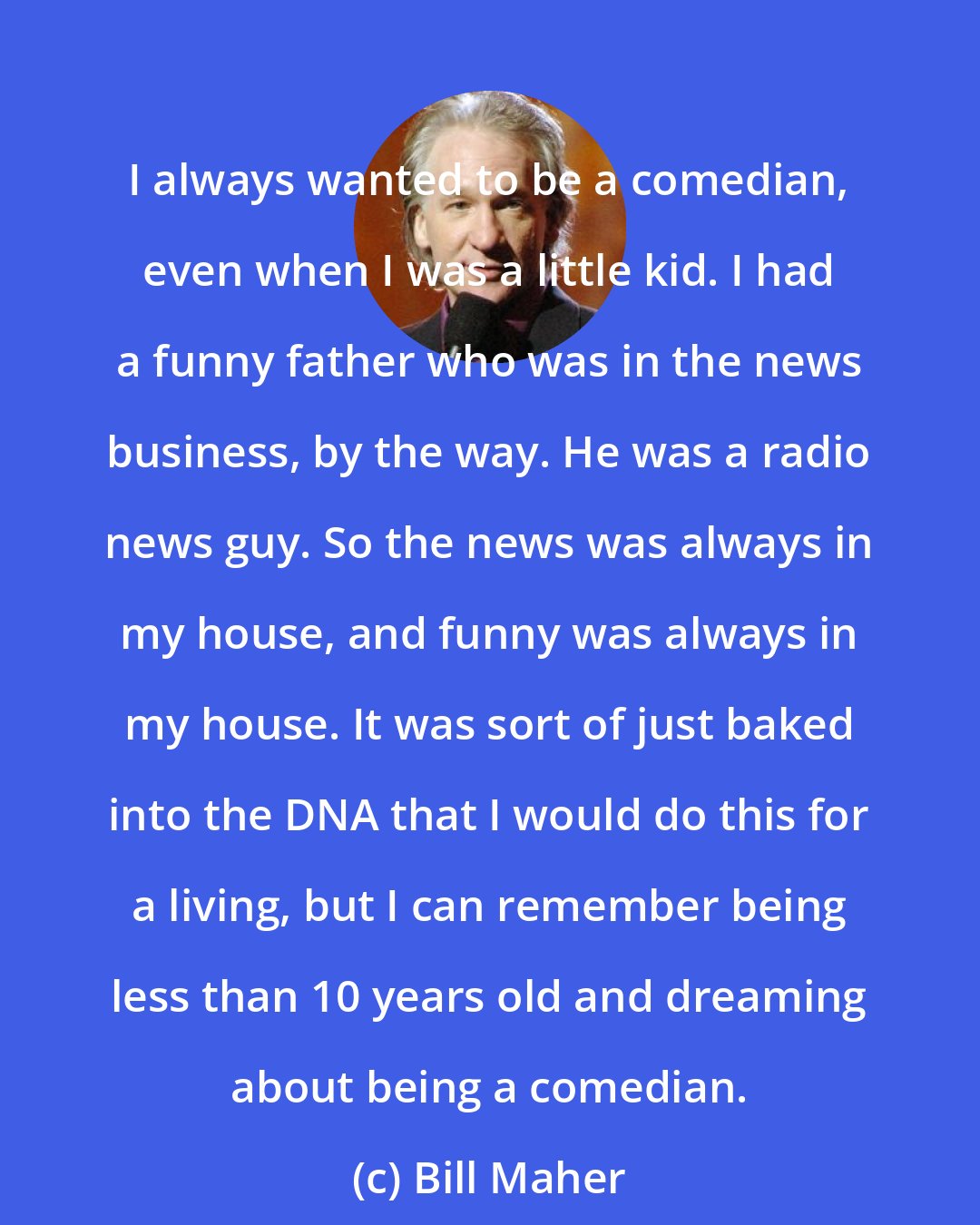 Bill Maher: I always wanted to be a comedian, even when I was a little kid. I had a funny father who was in the news business, by the way. He was a radio news guy. So the news was always in my house, and funny was always in my house. It was sort of just baked into the DNA that I would do this for a living, but I can remember being less than 10 years old and dreaming about being a comedian.