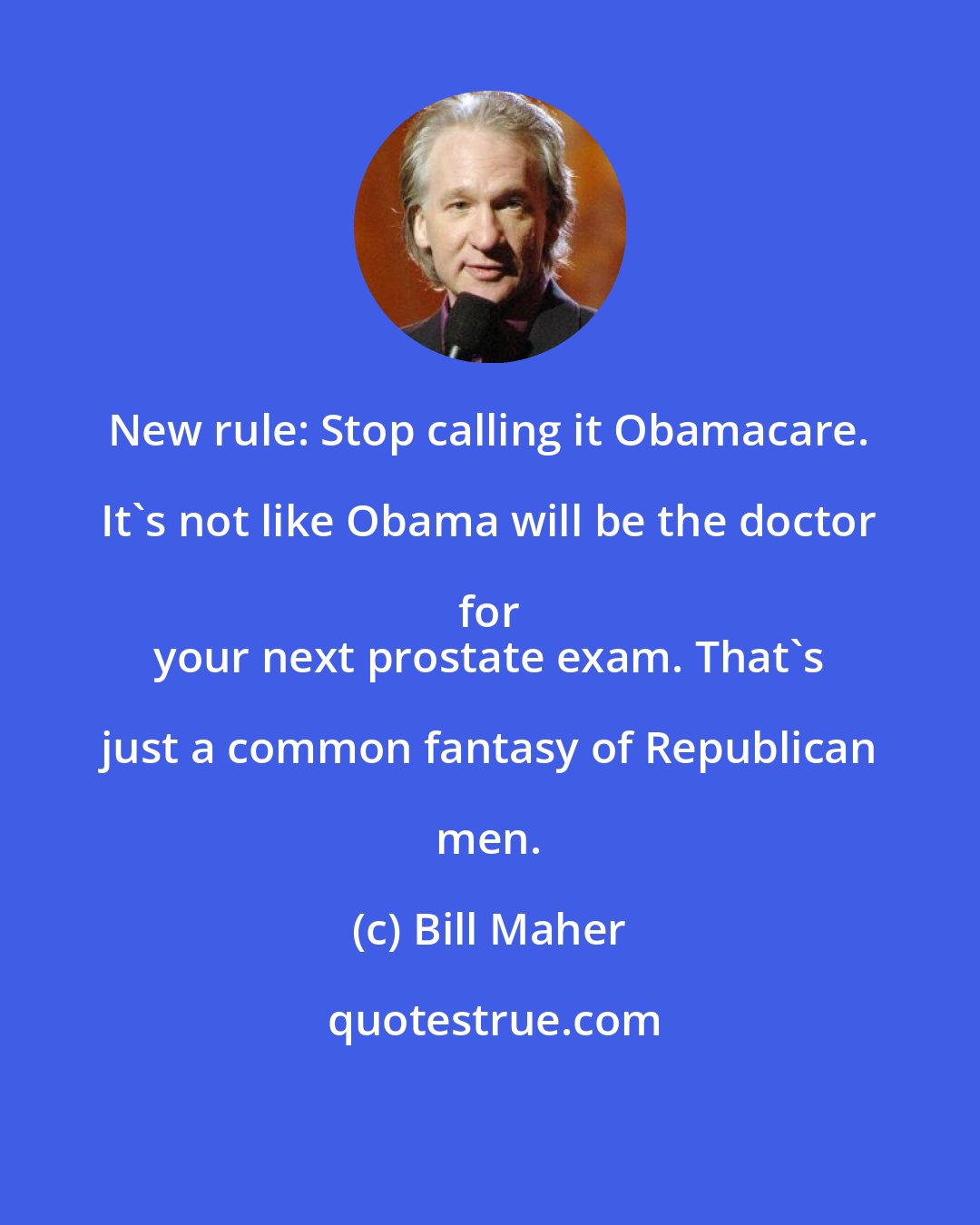 Bill Maher: New rule: Stop calling it Obamacare. It's not like Obama will be the doctor for 
 your next prostate exam. That's just a common fantasy of Republican men.