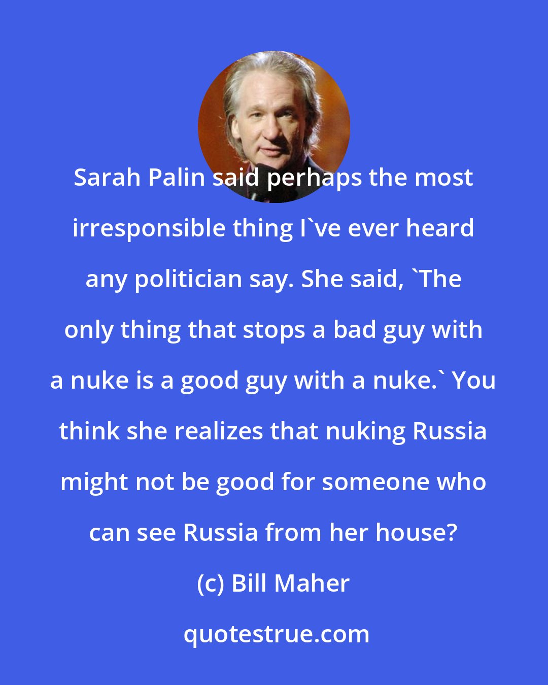 Bill Maher: Sarah Palin said perhaps the most irresponsible thing I've ever heard any politician say. She said, 'The only thing that stops a bad guy with a nuke is a good guy with a nuke.' You think she realizes that nuking Russia might not be good for someone who can see Russia from her house?