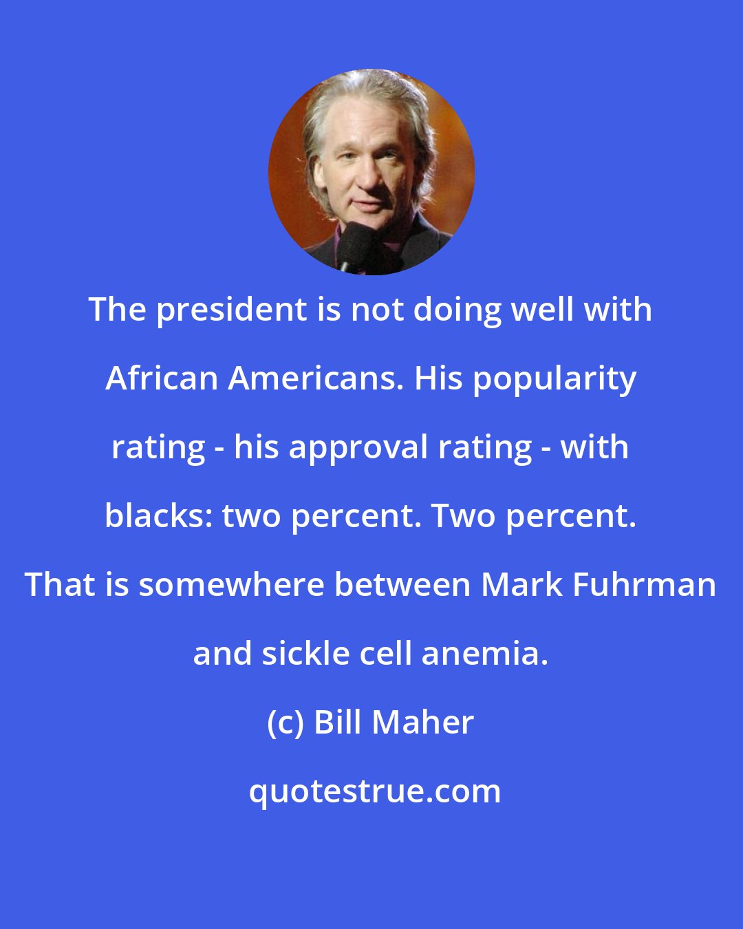 Bill Maher: The president is not doing well with African Americans. His popularity rating - his approval rating - with blacks: two percent. Two percent. That is somewhere between Mark Fuhrman and sickle cell anemia.