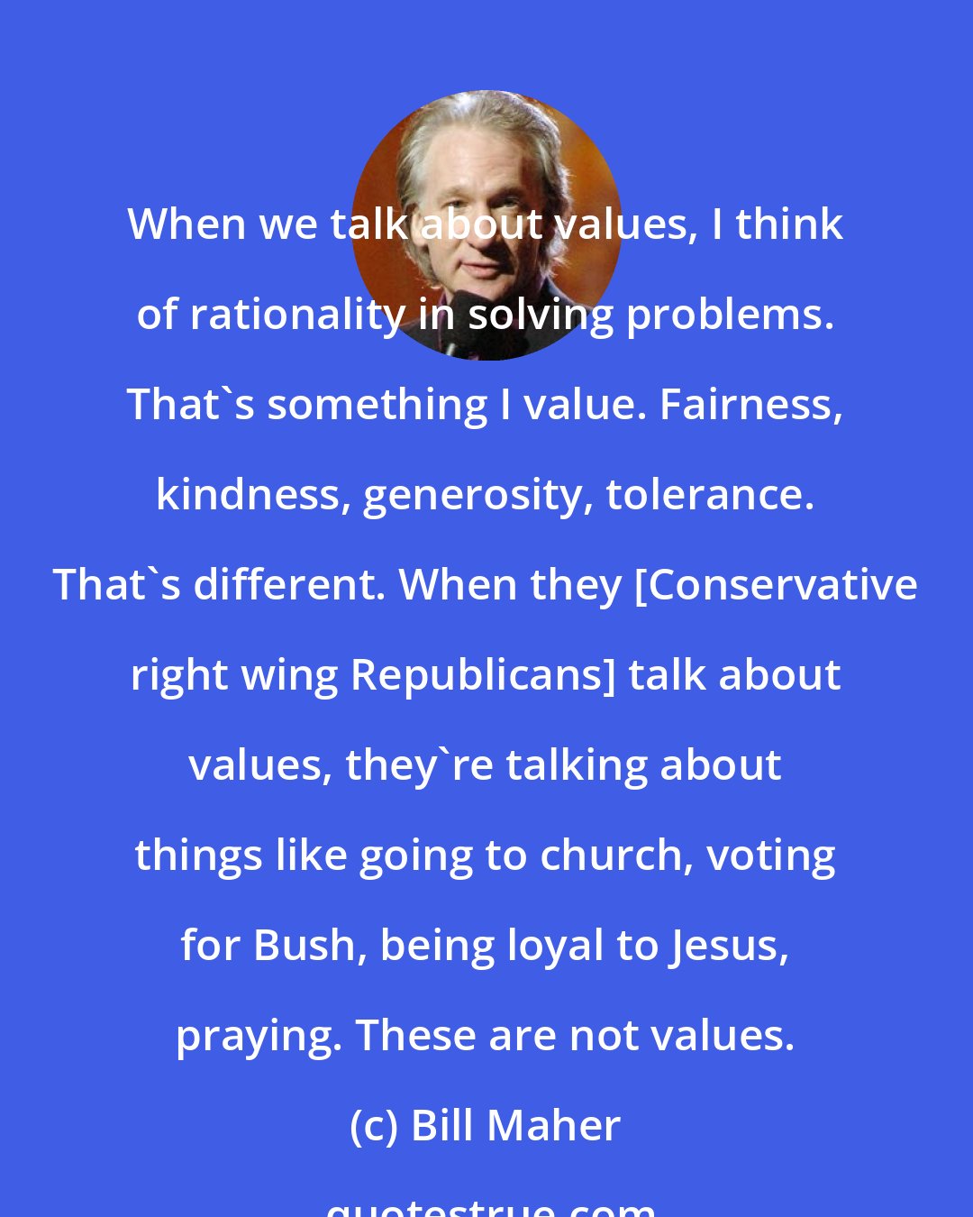 Bill Maher: When we talk about values, I think of rationality in solving problems. That's something I value. Fairness, kindness, generosity, tolerance. That's different. When they [Conservative right wing Republicans] talk about values, they're talking about things like going to church, voting for Bush, being loyal to Jesus, praying. These are not values.