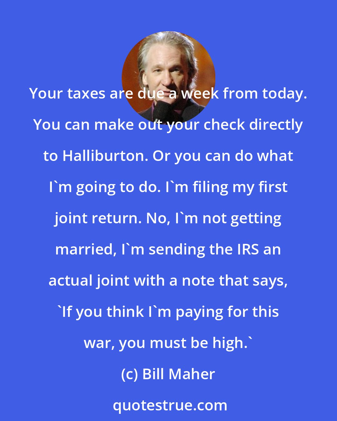 Bill Maher: Your taxes are due a week from today. You can make out your check directly to Halliburton. Or you can do what I'm going to do. I'm filing my first joint return. No, I'm not getting married, I'm sending the IRS an actual joint with a note that says, 'If you think I'm paying for this war, you must be high.'