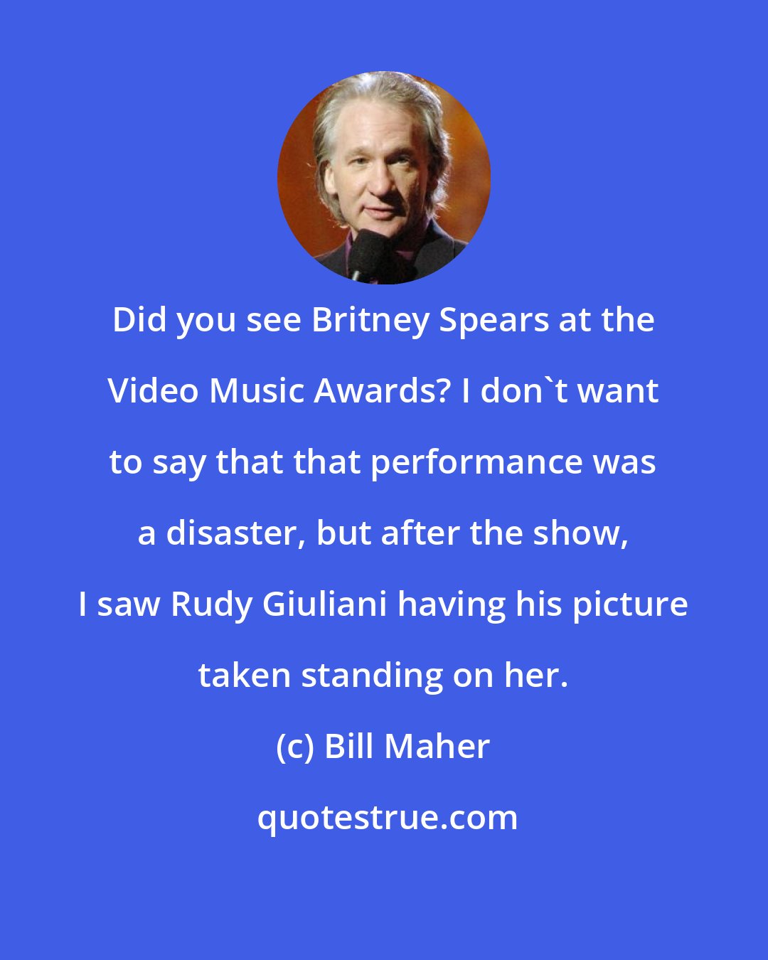 Bill Maher: Did you see Britney Spears at the Video Music Awards? I don't want to say that that performance was a disaster, but after the show, I saw Rudy Giuliani having his picture taken standing on her.