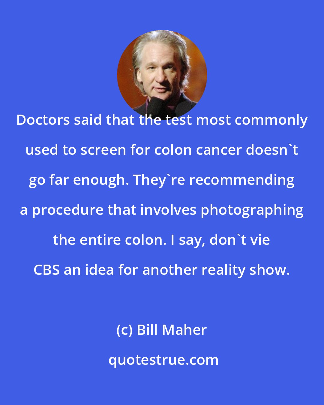 Bill Maher: Doctors said that the test most commonly used to screen for colon cancer doesn't go far enough. They're recommending a procedure that involves photographing the entire colon. I say, don't vie CBS an idea for another reality show.