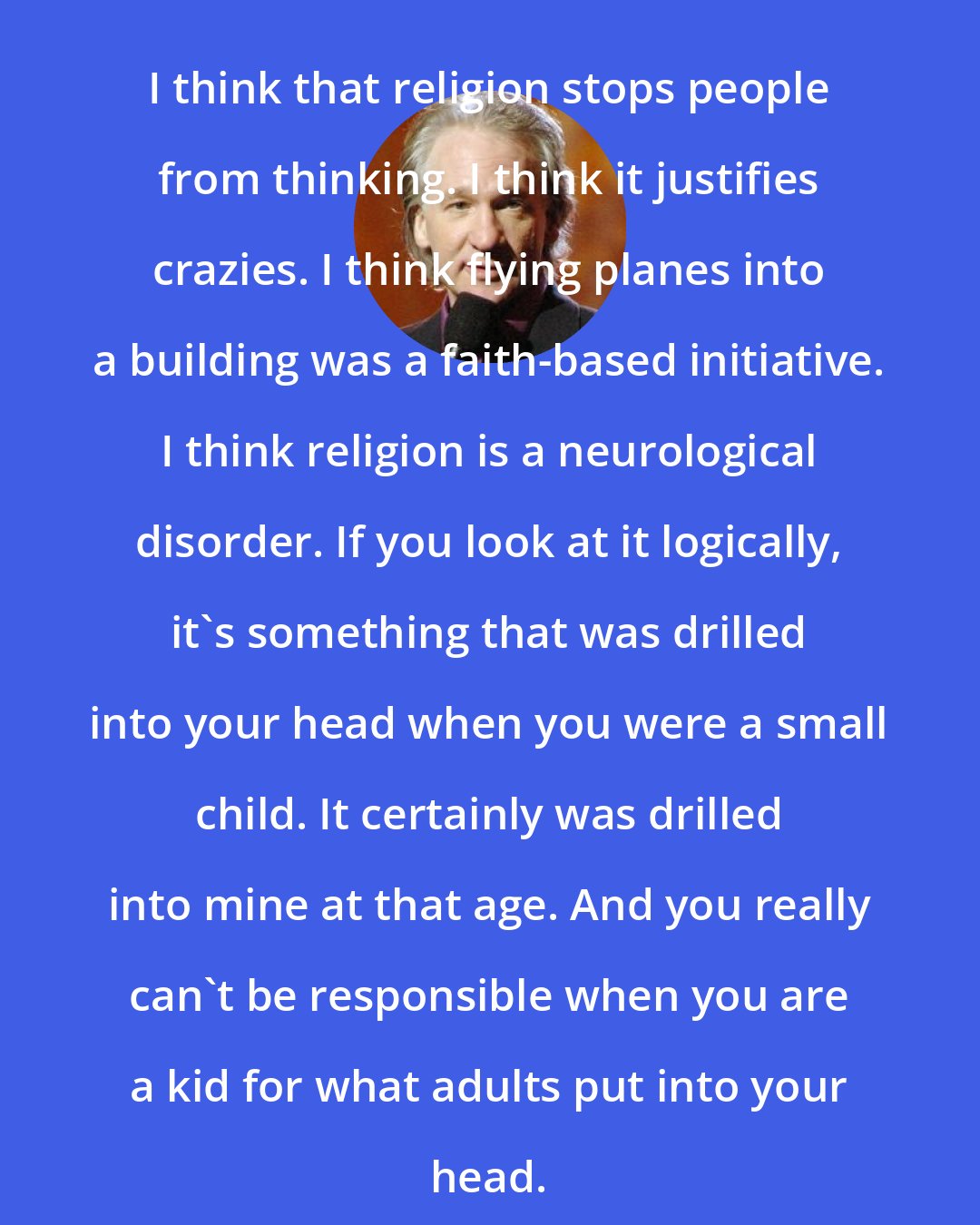Bill Maher: I think that religion stops people from thinking. I think it justifies crazies. I think flying planes into a building was a faith-based initiative. I think religion is a neurological disorder. If you look at it logically, it's something that was drilled into your head when you were a small child. It certainly was drilled into mine at that age. And you really can't be responsible when you are a kid for what adults put into your head.