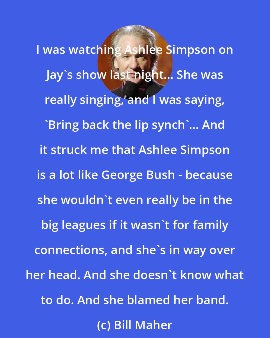 Bill Maher: I was watching Ashlee Simpson on Jay's show last night... She was really singing, and I was saying, 'Bring back the lip synch'... And it struck me that Ashlee Simpson is a lot like George Bush - because she wouldn't even really be in the big leagues if it wasn't for family connections, and she's in way over her head. And she doesn't know what to do. And she blamed her band.