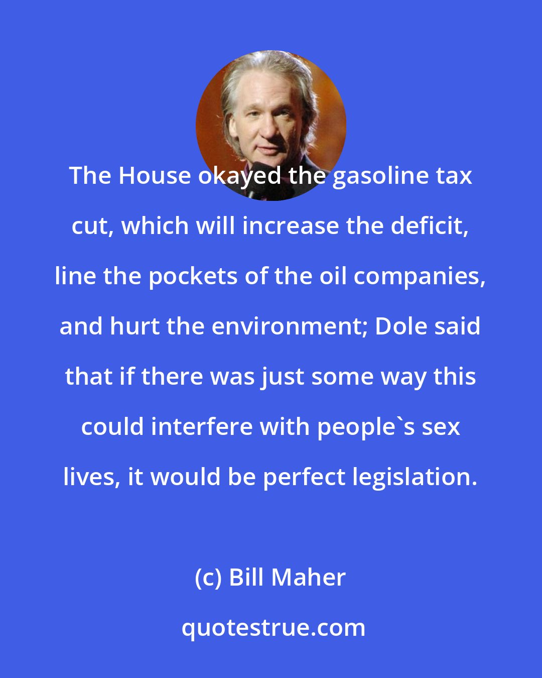 Bill Maher: The House okayed the gasoline tax cut, which will increase the deficit, line the pockets of the oil companies, and hurt the environment; Dole said that if there was just some way this could interfere with people's sex lives, it would be perfect legislation.