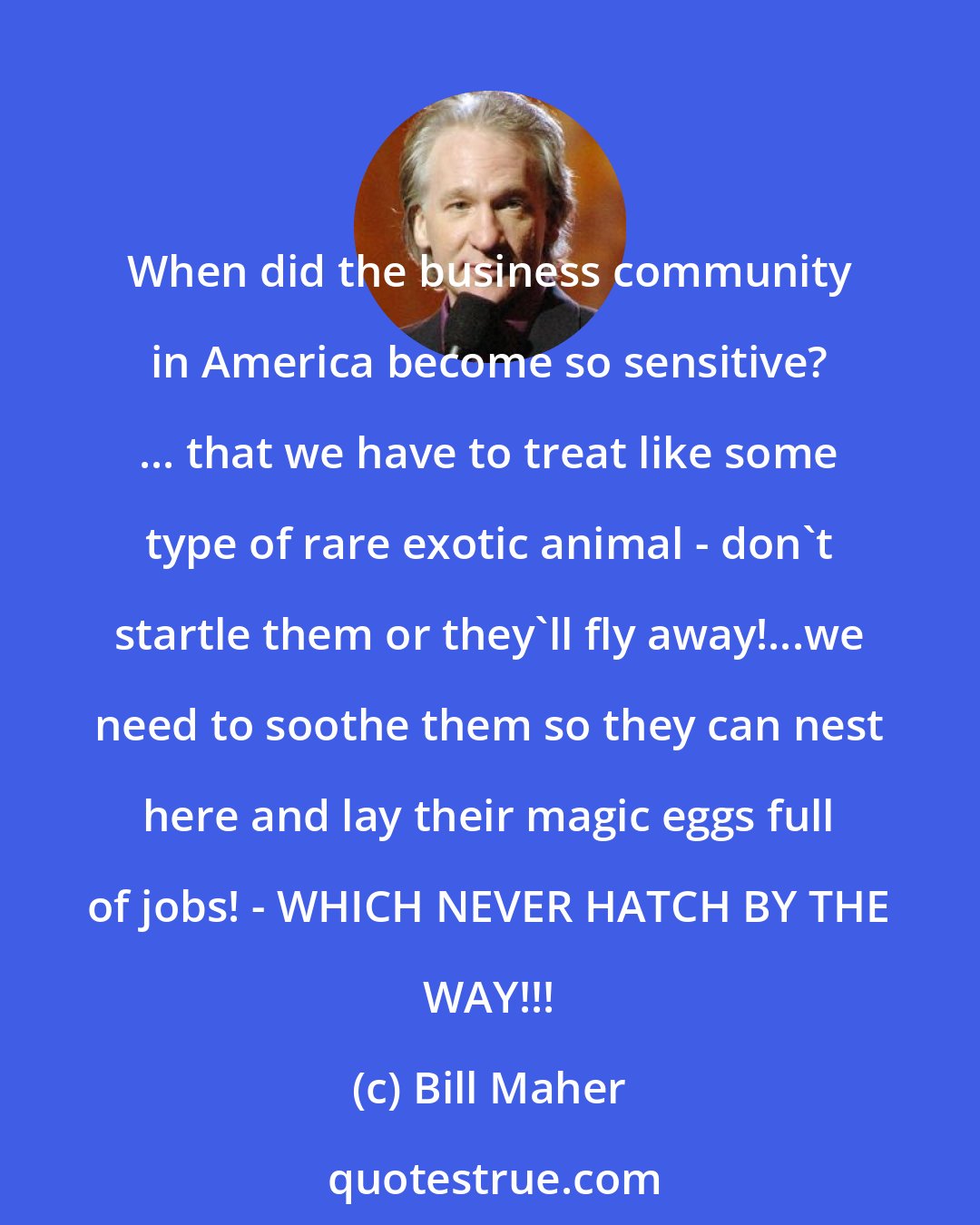 Bill Maher: When did the business community in America become so sensitive? ... that we have to treat like some type of rare exotic animal - don't startle them or they'll fly away!...we need to soothe them so they can nest here and lay their magic eggs full of jobs! - WHICH NEVER HATCH BY THE WAY!!!