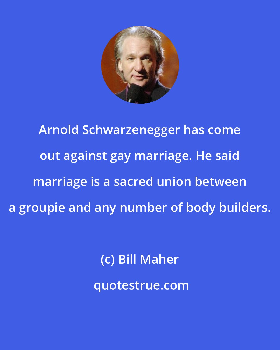 Bill Maher: Arnold Schwarzenegger has come out against gay marriage. He said marriage is a sacred union between a groupie and any number of body builders.