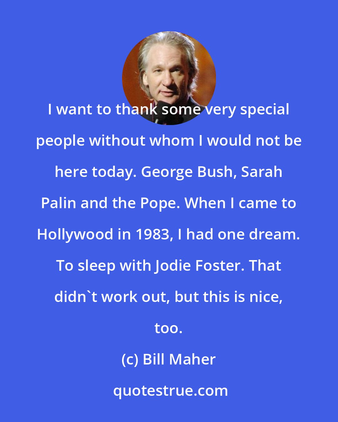 Bill Maher: I want to thank some very special people without whom I would not be here today. George Bush, Sarah Palin and the Pope. When I came to Hollywood in 1983, I had one dream. To sleep with Jodie Foster. That didn't work out, but this is nice, too.