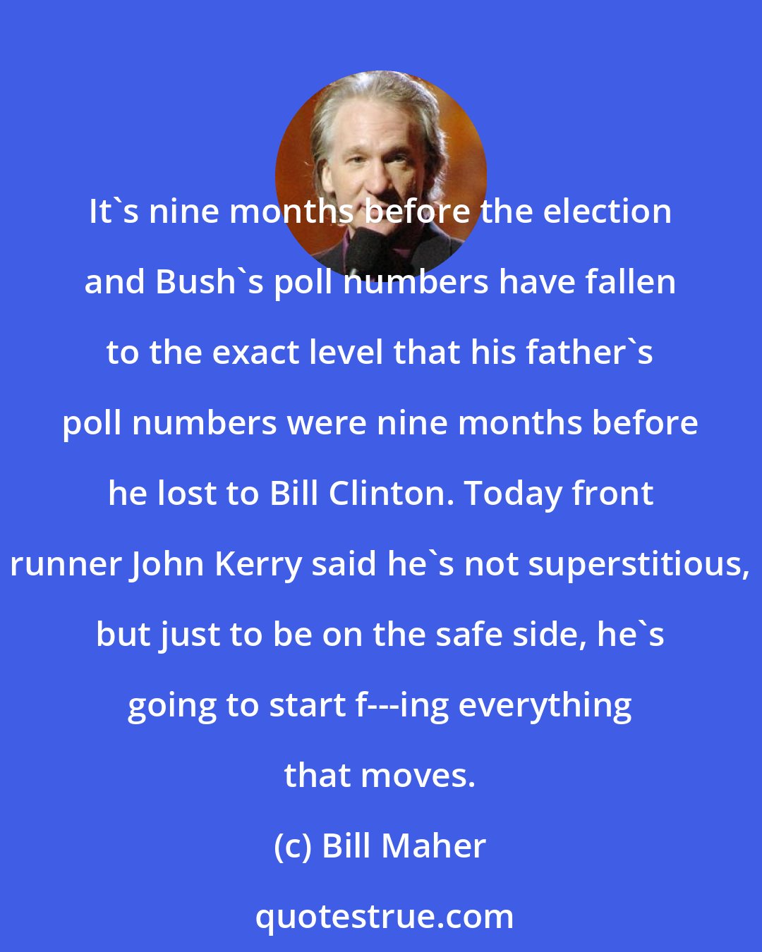 Bill Maher: It's nine months before the election and Bush's poll numbers have fallen to the exact level that his father's poll numbers were nine months before he lost to Bill Clinton. Today front runner John Kerry said he's not superstitious, but just to be on the safe side, he's going to start f---ing everything that moves.