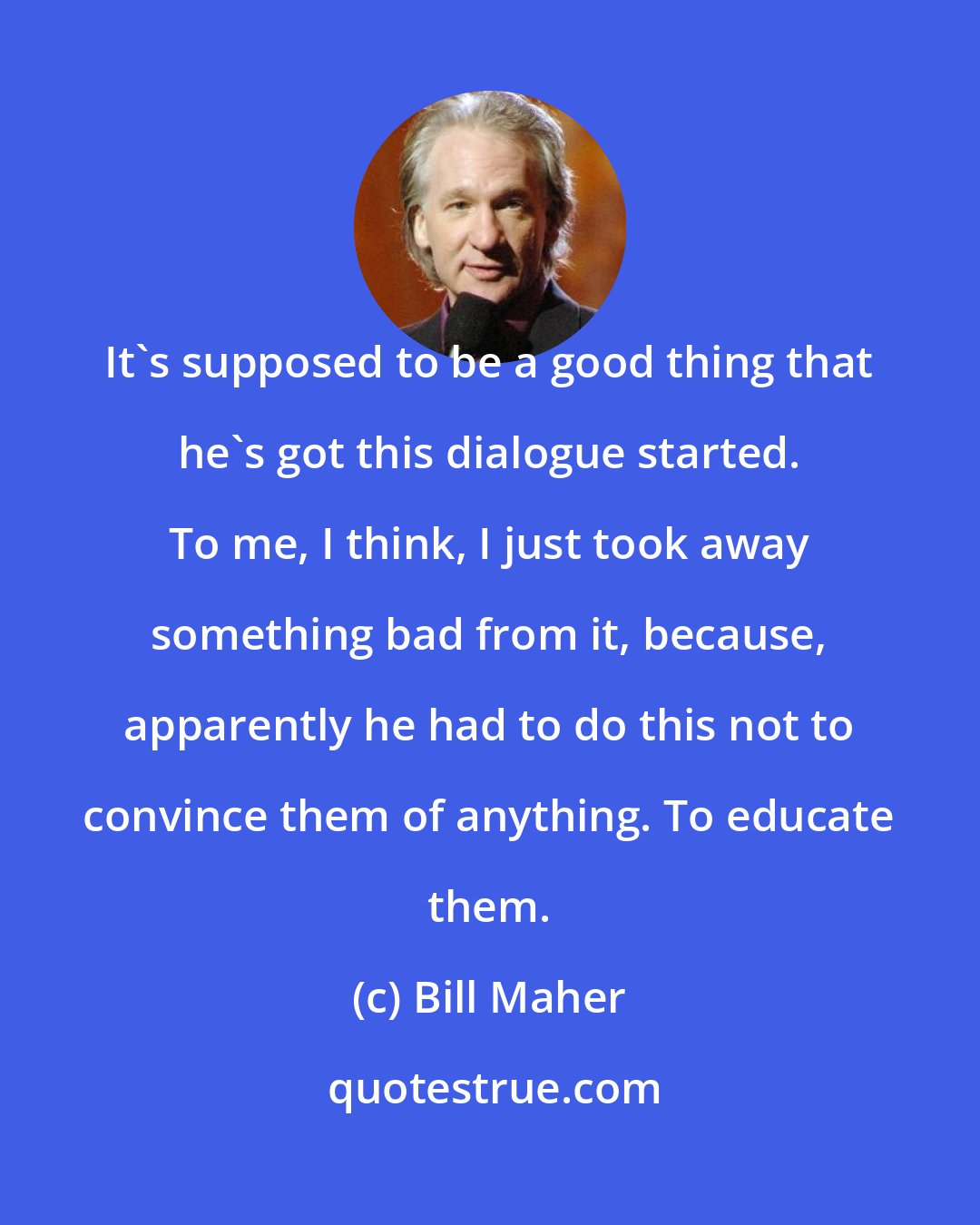 Bill Maher: It's supposed to be a good thing that he's got this dialogue started. To me, I think, I just took away something bad from it, because, apparently he had to do this not to convince them of anything. To educate them.