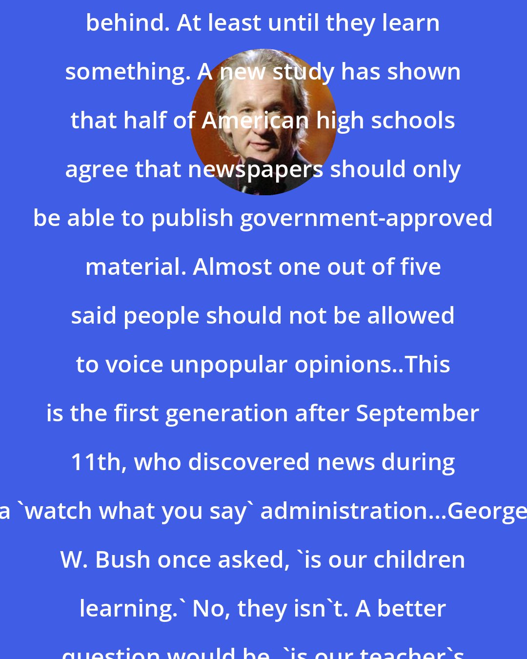 Bill Maher: NEW RULE: 'Kidiots' Leave the children behind. At least until they learn something. A new study has shown that half of American high schools agree that newspapers should only be able to publish government-approved material. Almost one out of five said people should not be allowed to voice unpopular opinions..This is the first generation after September 11th, who discovered news during a 'watch what you say' administration...George W. Bush once asked, 'is our children learning.' No, they isn't. A better question would be, 'is our teacher's teaching?