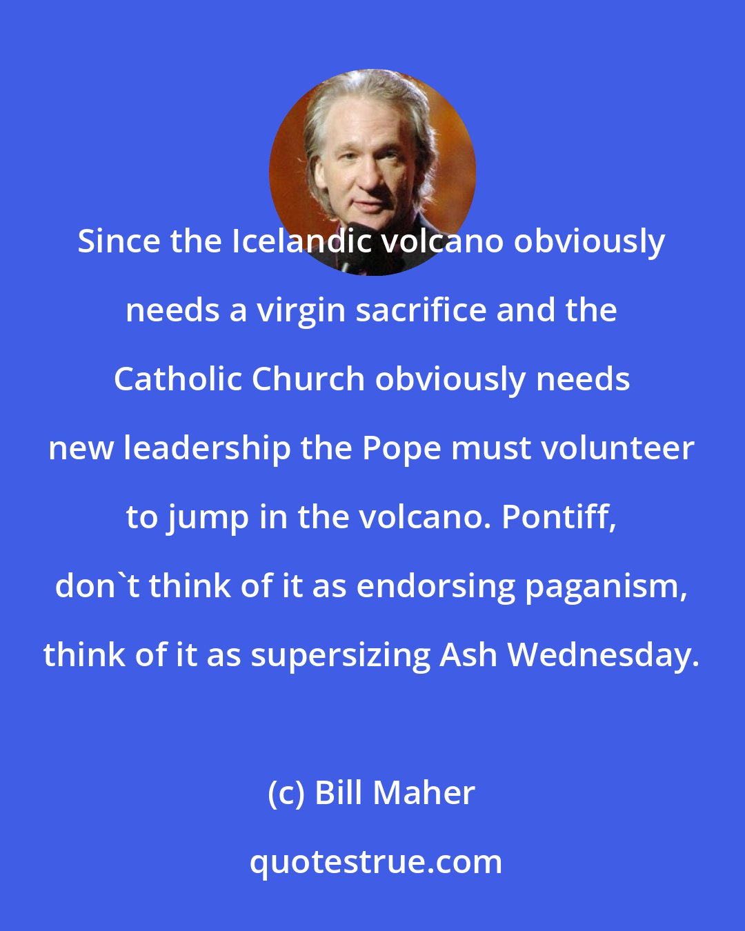 Bill Maher: Since the Icelandic volcano obviously needs a virgin sacrifice and the Catholic Church obviously needs new leadership the Pope must volunteer to jump in the volcano. Pontiff, don't think of it as endorsing paganism, think of it as supersizing Ash Wednesday.