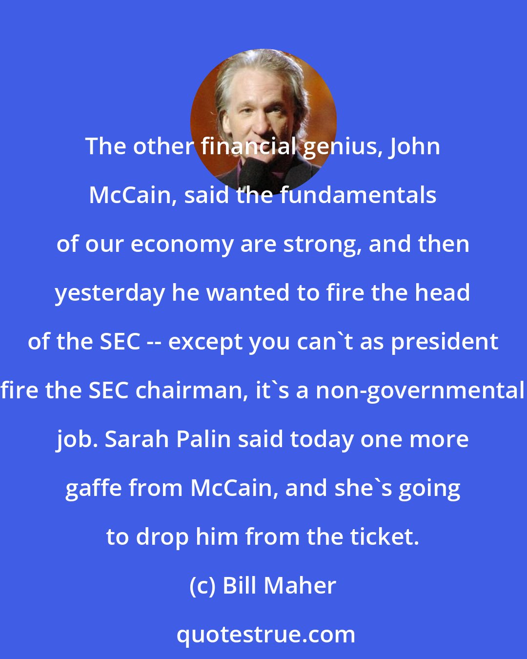 Bill Maher: The other financial genius, John McCain, said the fundamentals of our economy are strong, and then yesterday he wanted to fire the head of the SEC -- except you can't as president fire the SEC chairman, it's a non-governmental job. Sarah Palin said today one more gaffe from McCain, and she's going to drop him from the ticket.
