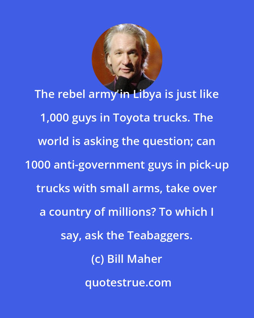 Bill Maher: The rebel army in Libya is just like 1,000 guys in Toyota trucks. The world is asking the question; can 1000 anti-government guys in pick-up trucks with small arms, take over a country of millions? To which I say, ask the Teabaggers.