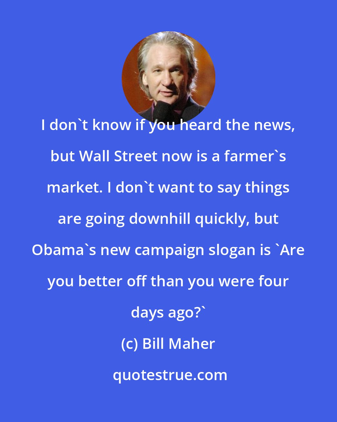 Bill Maher: I don't know if you heard the news, but Wall Street now is a farmer's market. I don't want to say things are going downhill quickly, but Obama's new campaign slogan is 'Are you better off than you were four days ago?'
