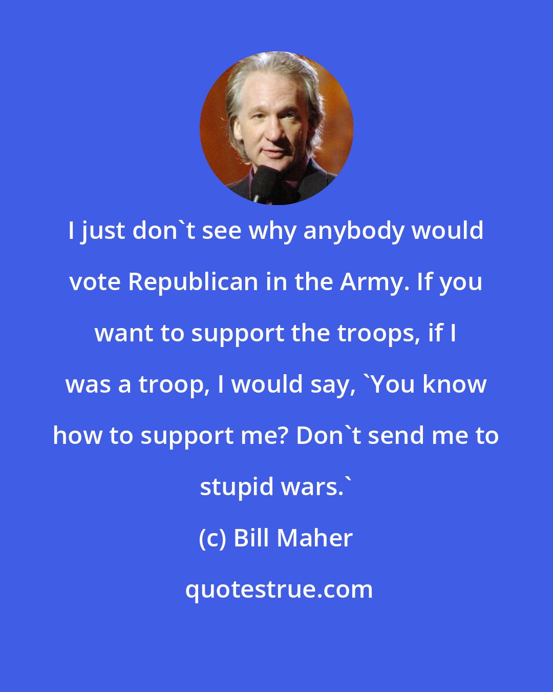 Bill Maher: I just don't see why anybody would vote Republican in the Army. If you want to support the troops, if I was a troop, I would say, 'You know how to support me? Don't send me to stupid wars.'