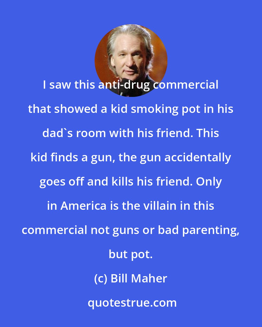 Bill Maher: I saw this anti-drug commercial that showed a kid smoking pot in his dad`s room with his friend. This kid finds a gun, the gun accidentally goes off and kills his friend. Only in America is the villain in this commercial not guns or bad parenting, but pot.