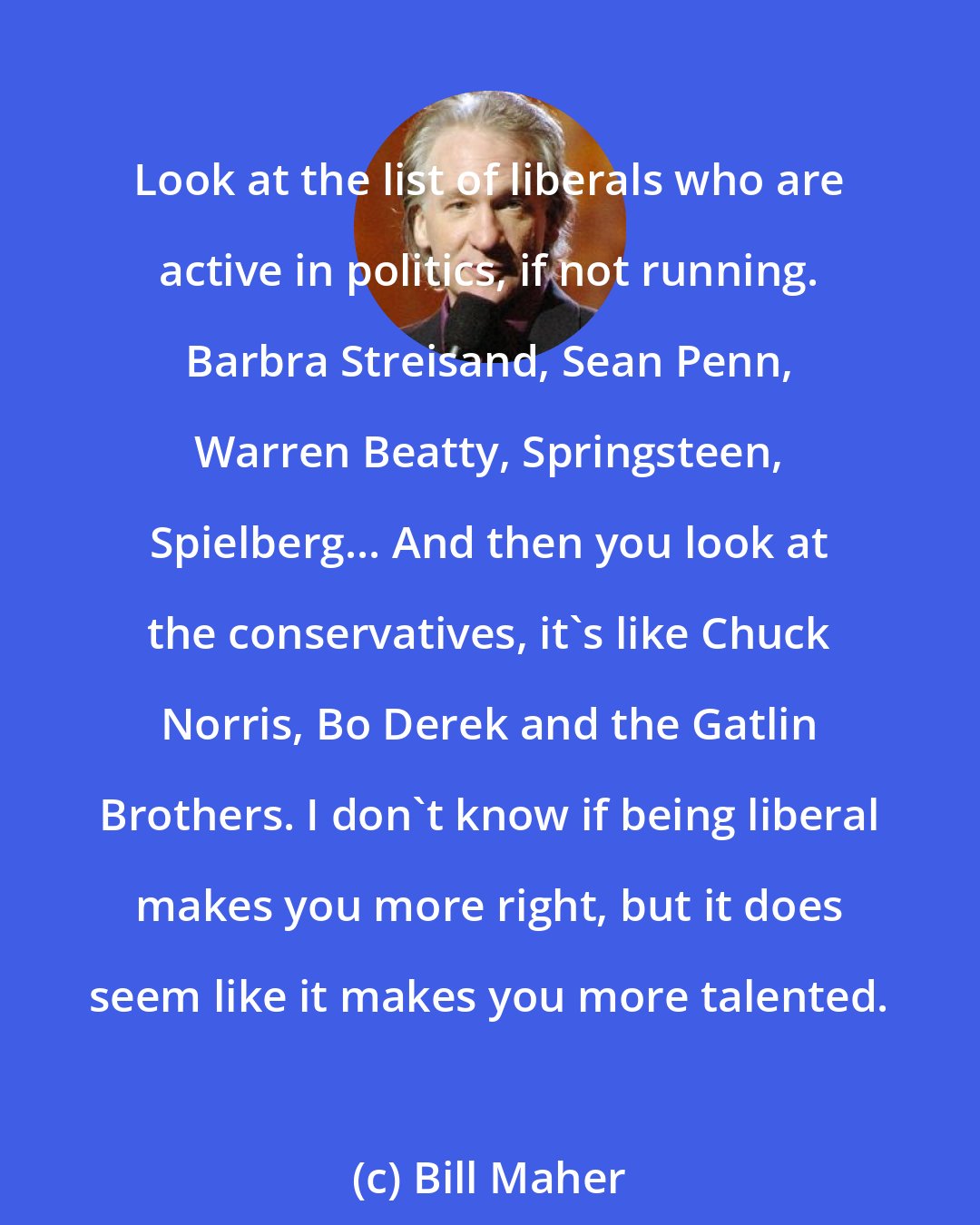 Bill Maher: Look at the list of liberals who are active in politics, if not running. Barbra Streisand, Sean Penn, Warren Beatty, Springsteen, Spielberg... And then you look at the conservatives, it's like Chuck Norris, Bo Derek and the Gatlin Brothers. I don't know if being liberal makes you more right, but it does seem like it makes you more talented.