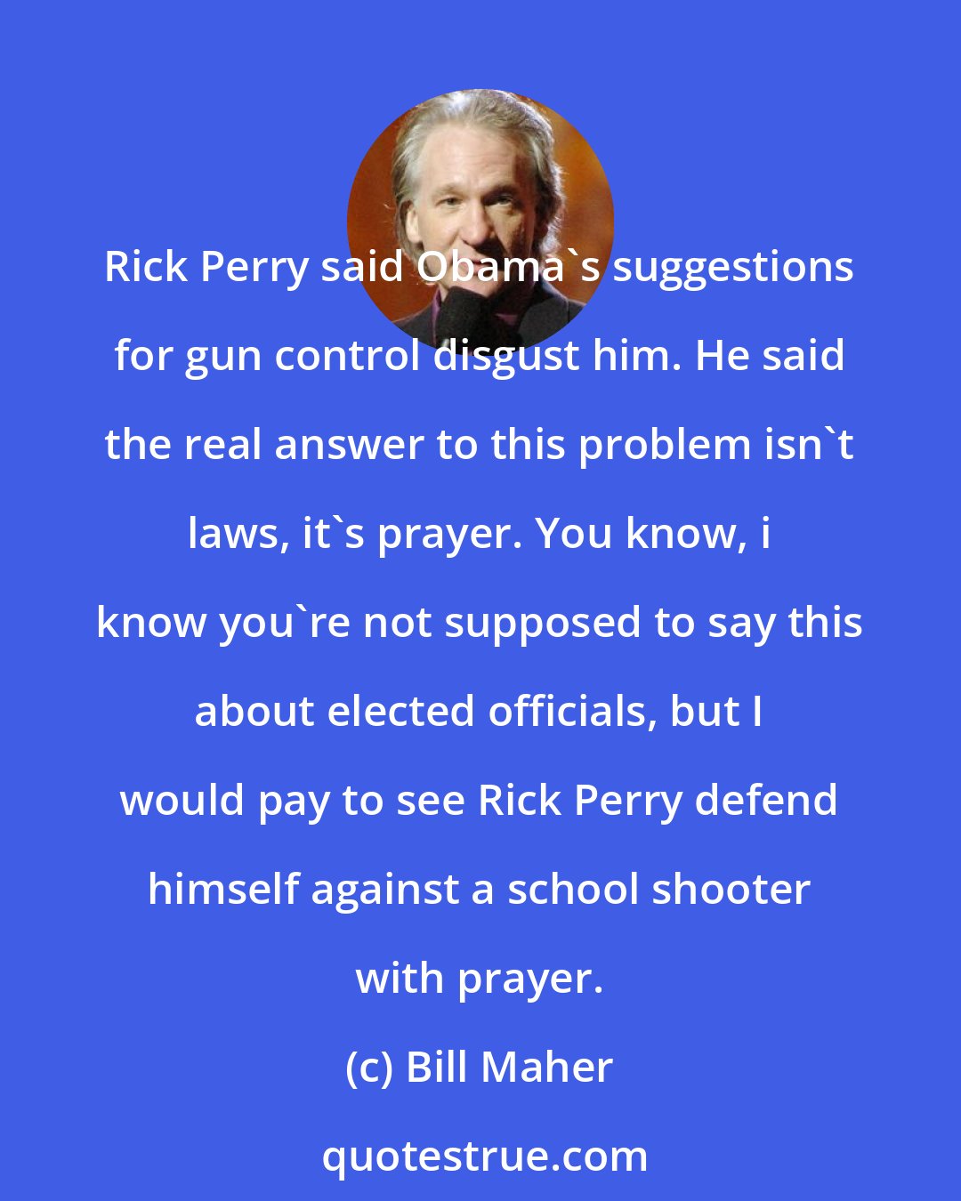 Bill Maher: Rick Perry said Obama's suggestions for gun control disgust him. He said the real answer to this problem isn't laws, it's prayer. You know, i know you're not supposed to say this about elected officials, but I would pay to see Rick Perry defend himself against a school shooter with prayer.