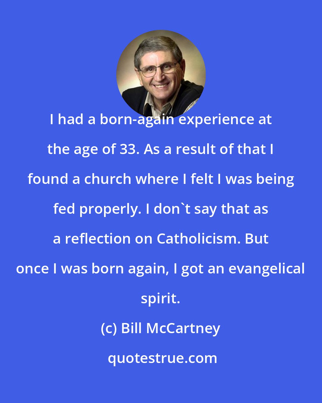 Bill McCartney: I had a born-again experience at the age of 33. As a result of that I found a church where I felt I was being fed properly. I don't say that as a reflection on Catholicism. But once I was born again, I got an evangelical spirit.