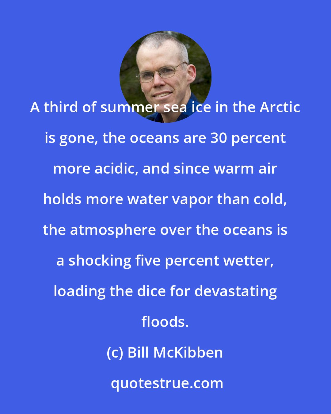 Bill McKibben: A third of summer sea ice in the Arctic is gone, the oceans are 30 percent more acidic, and since warm air holds more water vapor than cold, the atmosphere over the oceans is a shocking five percent wetter, loading the dice for devastating floods.