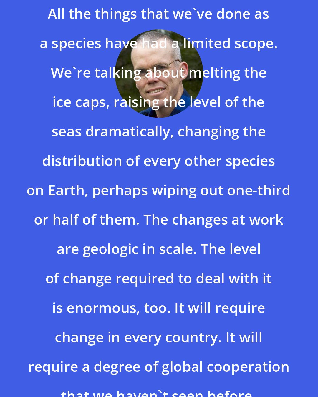 Bill McKibben: All the things that we've done as a species have had a limited scope. We're talking about melting the ice caps, raising the level of the seas dramatically, changing the distribution of every other species on Earth, perhaps wiping out one-third or half of them. The changes at work are geologic in scale. The level of change required to deal with it is enormous, too. It will require change in every country. It will require a degree of global cooperation that we haven't seen before.