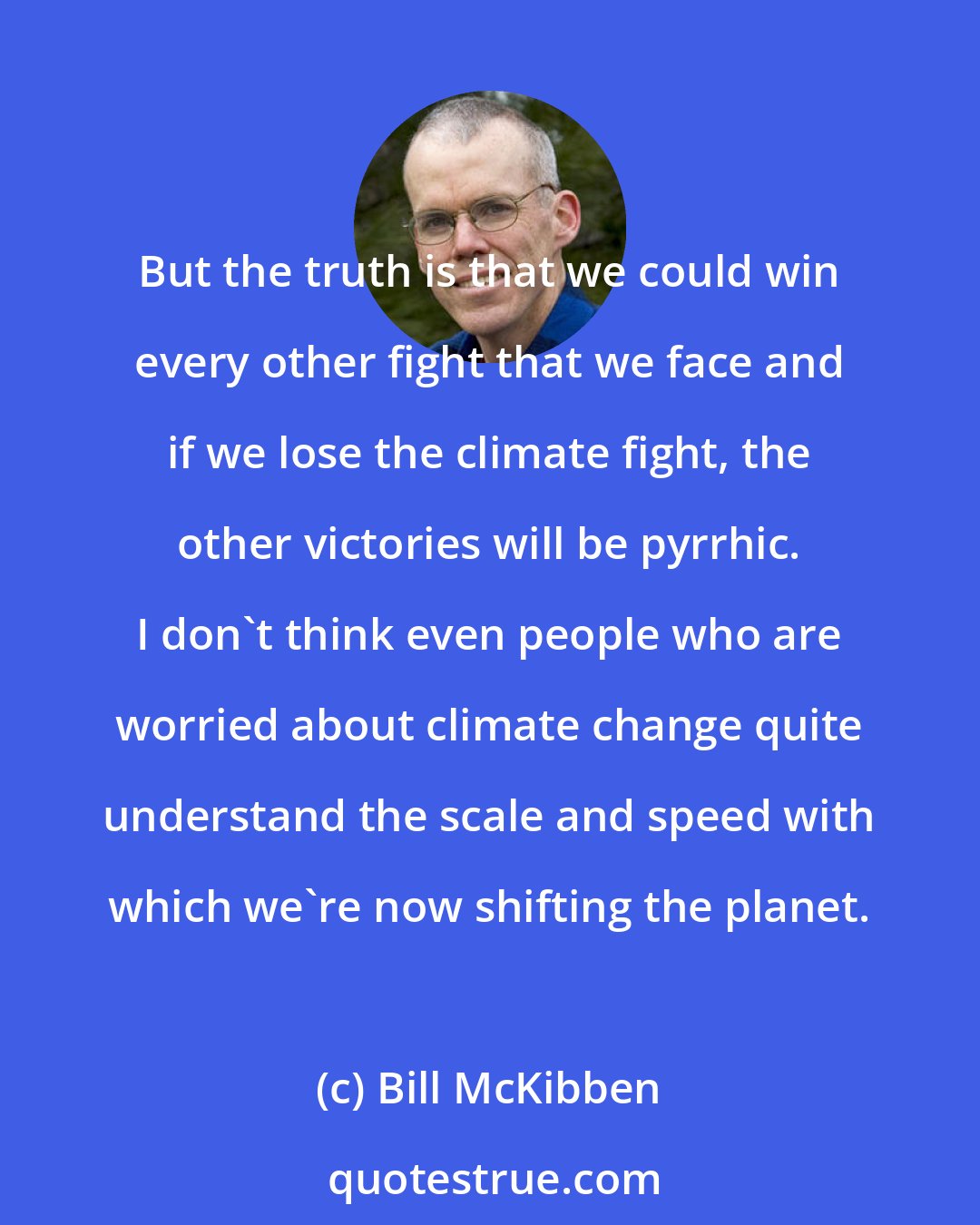 Bill McKibben: But the truth is that we could win every other fight that we face and if we lose the climate fight, the other victories will be pyrrhic. I don't think even people who are worried about climate change quite understand the scale and speed with which we're now shifting the planet.