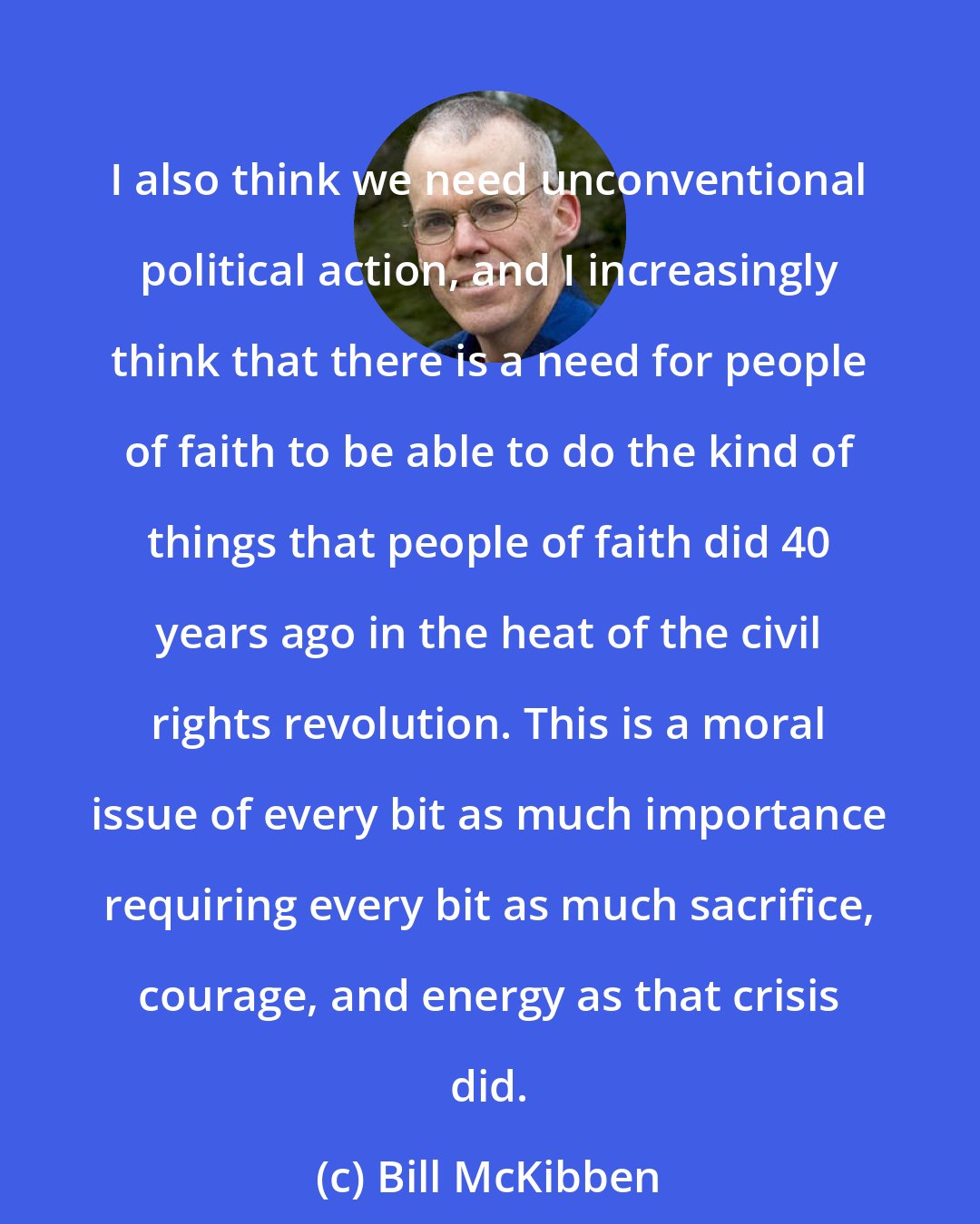 Bill McKibben: I also think we need unconventional political action, and I increasingly think that there is a need for people of faith to be able to do the kind of things that people of faith did 40 years ago in the heat of the civil rights revolution. This is a moral issue of every bit as much importance requiring every bit as much sacrifice, courage, and energy as that crisis did.